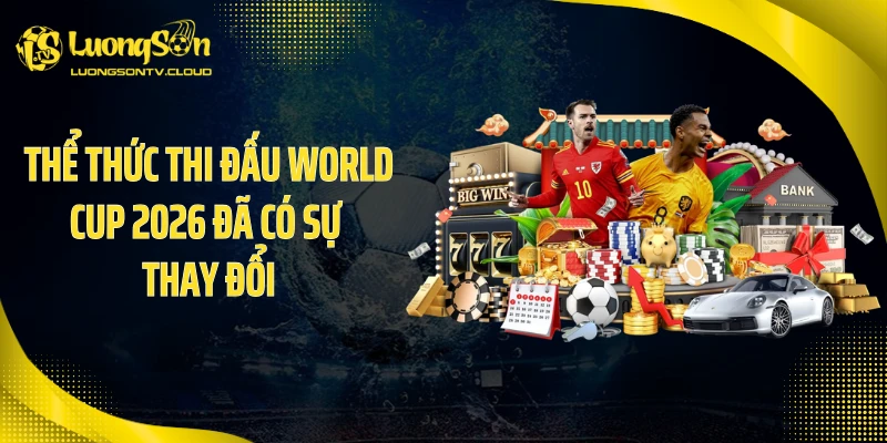 Thể thức thi đấu World Cup 2026 đã có sự thay đổi